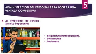 ADMINISTRACIÓN DEL PERSONAL PARA LOGRAR UNA
VENTAJA COMPETITIVA
 Los empleados de servicio
son muy importantes
• Son parte fundamental del producto.
• Son la empresa
• Son la marca
5
 