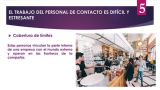 EL TRABAJO DEL PERSONAL DE CONTACTO ES DIFÍCIL Y
ESTRESANTE
 Cobertura de límites
Estas personas vinculan la parte interna
de una empresa con el mundo externo
y operan en las fronteras de la
compañía.
5
 