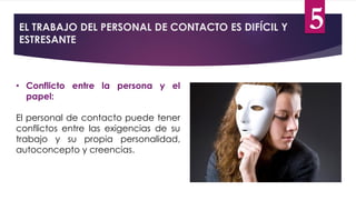 EL TRABAJO DEL PERSONAL DE CONTACTO ES DIFÍCIL Y
ESTRESANTE
• Conflicto entre la persona y el
papel:
El personal de contacto puede tener
conflictos entre las exigencias de su
trabajo y su propia personalidad,
autoconcepto y creencias.
5
 