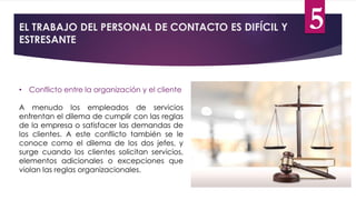 EL TRABAJO DEL PERSONAL DE CONTACTO ES DIFÍCIL Y
ESTRESANTE
• Conflicto entre la organización y el cliente
A menudo los empleados de servicios
enfrentan el dilema de cumplir con las reglas
de la empresa o satisfacer las demandas de
los clientes. A este conflicto también se le
conoce como el dilema de los dos jefes, y
surge cuando los clientes solicitan servicios,
elementos adicionales o excepciones que
violan las reglas organizacionales.
5
 
