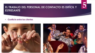 EL TRABAJO DEL PERSONAL DE CONTACTO ES DIFÍCIL Y
ESTRESANTE
• Conflicto entre los clientes
5
 