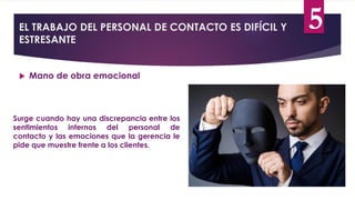 EL TRABAJO DEL PERSONAL DE CONTACTO ES DIFÍCIL Y
ESTRESANTE
 Mano de obra emocional
Surge cuando hay una discrepancia entre los
sentimientos internos del personal de
contacto y las emociones que la gerencia le
pide que muestre frente a los clientes.
5
 