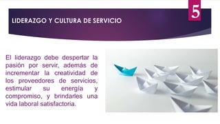LIDERAZGO Y CULTURA DE SERVICIO
El liderazgo debe despertar la
pasión por servir, además de
incrementar la creatividad de
los proveedores de servicios,
estimular su energía y
compromiso, y brindarles una
vida laboral satisfactoria.
5
 