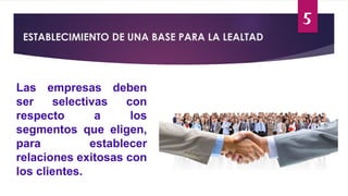 5
ESTABLECIMIENTO DE UNA BASE PARA LA LEALTAD
Las empresas deben
ser selectivas con
respecto a los
segmentos que eligen,
para establecer
relaciones exitosas con
los clientes.
 