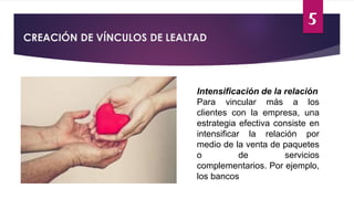 5
CREACIÓN DE VÍNCULOS DE LEALTAD
Intensificación de la relación
Para vincular más a los
clientes con la empresa, una
estrategia efectiva consiste en
intensificar la relación por
medio de la venta de paquetes
o de servicios
complementarios. Por ejemplo,
los bancos
 