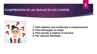 5
COMPRENSIÓN DE LAS QUEJAS DE LOS CLIENTES
1. Para obtener una restitución o compensación
2. Para descargar su enojo.
3. Para ayudar a mejorar el servicio.
4. Por razones altruistas.
 