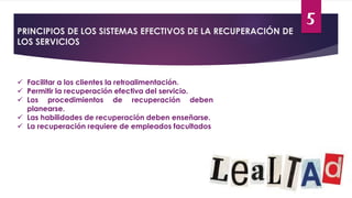 5
PRINCIPIOS DE LOS SISTEMAS EFECTIVOS DE LA RECUPERACIÓN DE
LOS SERVICIOS
 Facilitar a los clientes la retroalimentación.
 Permitir la recuperación efectiva del servicio.
 Los procedimientos de recuperación deben
planearse.
 Las habilidades de recuperación deben enseñarse.
 La recuperación requiere de empleados facultados
 