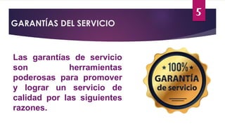 5
GARANTÍAS DEL SERVICIO
Las garantías de servicio
son herramientas
poderosas para promover
y lograr un servicio de
calidad por las siguientes
razones.
 