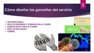 5
Cómo diseñar las garantías del servicio
 INCONDICIONAL:
 FÁCIL DE ENTENDER Y COMUNICAR AL CLIENTE.
 SIGNIFICATIVO PARA EL CLIENTE
 FÁCIL DE RECLAMAR.
 CREÍBLE
 