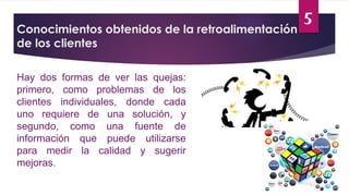 5
Conocimientos obtenidos de la retroalimentación
de los clientes
Hay dos formas de ver las quejas:
primero, como problemas de los
clientes individuales, donde cada
uno requiere de una solución, y
segundo, como una fuente de
información que puede utilizarse
para medir la calidad y sugerir
mejoras.
 