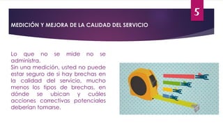 5
MEDICIÓN Y MEJORA DE LA CALIDAD DEL SERVICIO
Lo que no se mide no se
administra.
Sin una medición, usted no puede
estar seguro de si hay brechas en
la calidad del servicio, mucho
menos los tipos de brechas, en
dónde se ubican y cuáles
acciones correctivas potenciales
deberían tomarse.
 