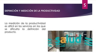 5
DEFINICIÓN Y MEDICIÓN DE LA PRODUCTIVIDAD
La medición de la productividad
es difícil en los servicios en los que
se dificulta la definición del
producto.
 