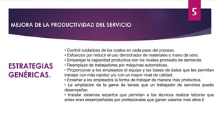 5
MEJORA DE LA PRODUCTIVIDAD DEL SERVICIO
ESTRATEGIAS
GENÉRICAS.
• Control cuidadoso de los costos en cada paso del proceso.
• Esfuerzos por reducir el uso derrochador de materiales o mano de obra.
• Emparejar la capacidad productiva con los niveles promedio de demanda.
• Reemplazo de trabajadores por máquinas automáticas.
• Proporcionar a los empleados el equipo y las bases de datos que les permitan
trabajar con más rapidez y/o con un mayor nivel de calidad.
• Enseñar a los empleados la forma de trabajar de manera más productiva.
• La ampliación de la gama de tareas que un trabajador de servicios puede
desempeñar.
• Instalar sistemas expertos que permitan a los técnicos realizar labores que
antes eran desempeñadas por profesionales que ganan salarios más altos.0
 