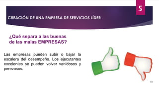 5
CREACIÓN DE UNA EMPRESA DE SERVICIOS LÍDER
¿Qué separa a las buenas
de las malas EMPRESAS?
Las empresas pueden subir o bajar la
escalera del desempeño. Los ejecutantes
excelentes se pueden volver vanidosos y
perezosos.
 