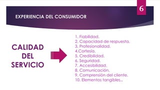 6
EXPERIENCIA DEL CONSUMIDOR
CALIDAD
DEL
SERVICIO
1. Fiabilidad.
2. Capacidad de respuesta.
3. Profesionalidad.
4.Cortesía.
5. Credibilidad.
6. Seguridad.
7. Accesibilidad.
8. Comunicación.
9. Comprensión del cliente.
10. Elementos tangibles..
 