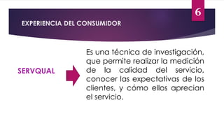 6
EXPERIENCIA DEL CONSUMIDOR
SERVQUAL
Es una técnica de investigación,
que permite realizar la medición
de la calidad del servicio,
conocer las expectativas de los
clientes, y cómo ellos aprecian
el servicio.
 