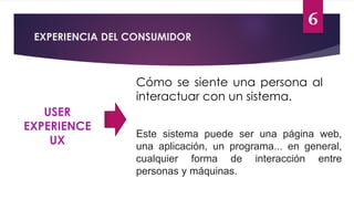 6
EXPERIENCIA DEL CONSUMIDOR
USER
EXPERIENCE
UX
Cómo se siente una persona al
interactuar con un sistema.
Este sistema puede ser una página web,
una aplicación, un programa... en general,
cualquier forma de interacción entre
personas y máquinas.
 