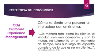 6
EXPERIENCIA DEL CONSUMIDOR
CEM
Customer
Experience
Management
Cómo se siente una persona al
interactuar con un sistema.
“…la manera total como los clientes se
vinculan con una compañía y con la
marca, no solamente en un momento
del tiempo, más a lo largo del espectro
completo de lo que es ser un cliente...”.
(Harvard Business Review, 2010).
 