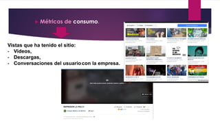  Métricas de consumo.
Vistas que ha tenido el sitio:
- Videos,
- Descargas,
- Conversaciones del usuario con la empresa.
 