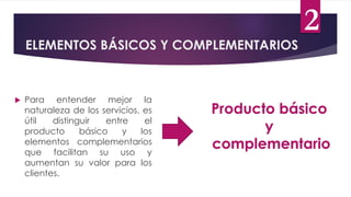  Para entender mejor la
naturaleza de los servicios, es
útil distinguir entre el
producto básico y los
elementos complementarios
que facilitan su uso y
aumentan su valor para los
clientes.
ELEMENTOS BÁSICOS Y COMPLEMENTARIOS
2
Producto básico
y
complementario
 