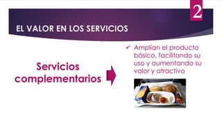 EL VALOR EN LOS SERVICIOS
Servicios
complementarios
 Amplían el producto
básico, facilitando su
uso y aumentando su
valor y atractivo
2
 