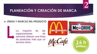 PLANEACIÓN Y CREACIÓN DE MARCA
 LÍNEAS Y MARCAS DEL PRODUCTO
La mayoría de las
organizaciones de
servicios ofrecen una línea
de productos más que un
servicio único.
2
 