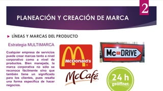 PLANEACIÓN Y CREACIÓN DE MARCA
 LÍNEAS Y MARCAS DEL PRODUCTO
Estrategia MULTIMARCA
Cualquier empresa de servicios
puede crear marcas tanto a nivel
corporativo como a nivel de
productos. Bien manejada, la
marca corporativa no sólo se
reconoce fácilmente sino que
también tiene un significado
para los clientes, pues resalta
una forma específica de hacer
negocios.
2
 