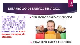 DESARROLLO DE NUEVOS SERVICIOS
 DESARROLLO DE NUEVOS SERVICIOS
La intensidad de la
competencia y las
expectativas de los clientes
se están incrementando. De
esta manera, el éxito no sólo
reside en lograr una buena
prestación de los servicios
existentes, sino en crear
nuevos métodos de
atención.
 CREAR EXPERIENCIA Y BENEFICIOS
2
 
