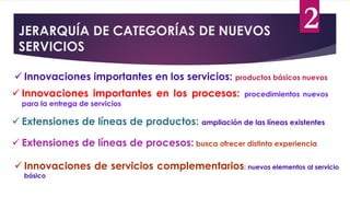 JERARQUÍA DE CATEGORÍAS DE NUEVOS
SERVICIOS
 Innovaciones importantes en los servicios: productos básicos nuevos
 Innovaciones importantes en los procesos: procedimientos nuevos
para la entrega de servicios
 Extensiones de líneas de productos: ampliación de las líneas existentes
 Extensiones de líneas de procesos: busca ofrecer distinta experiencia
 Innovaciones de servicios complementarios: nuevos elementos al servicio
básico
2
 