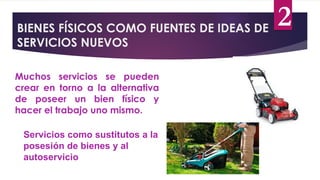 BIENES FÍSICOS COMO FUENTES DE IDEAS DE
SERVICIOS NUEVOS
Muchos servicios se pueden
crear en torno a la alternativa
de poseer un bien físico y
hacer el trabajo uno mismo.
Servicios como sustitutos a la
posesión de bienes y al
autoservicio
2
 