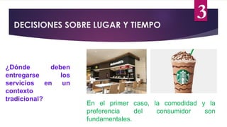 3
DECISIONES SOBRE LUGAR Y TIEMPO
¿Dónde deben
entregarse los
servicios en un
contexto
tradicional?
En el primer caso, la comodidad y la
preferencia del consumidor son
fundamentales.
 