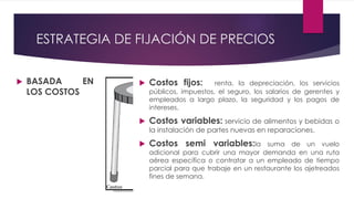 ESTRATEGIA DE FIJACIÓN DE PRECIOS
 BASADA EN
LOS COSTOS
 Costos fijos: renta, la depreciación, los servicios
públicos, impuestos, el seguro, los salarios de gerentes y
empleados a largo plazo, la seguridad y los pagos de
intereses.
 Costos variables: servicio de alimentos y bebidas o
la instalación de partes nuevas en reparaciones.
 Costos semi variables:la suma de un vuelo
adicional para cubrir una mayor demanda en una ruta
aérea específica o contratar a un empleado de tiempo
parcial para que trabaje en un restaurante los ajetreados
fines de semana.
 