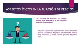 ASPECTOS ÉTICOS EN LA FIJACIÓN DE PRECIOS
Los usuarios de servicios no siempre
pueden estar seguros de lo que recibirán
a cambio de sus pagos.
Hay una suposición. implícita entre muchos clientes
de que un servicio de precio elevado debe ofrecer
más beneficios y mejor calidad que uno de precio
bajo.
 