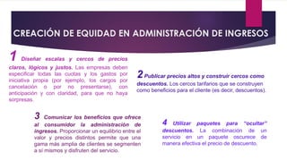 CREACIÓN DE EQUIDAD EN ADMINISTRACIÓN DE INGRESOS
1 Diseñar escalas y cercos de precios
claros, lógicos y justos. Las empresas deben
especificar todas las cuotas y los gastos por
iniciativa propia (por ejemplo, los cargos por
cancelación o por no presentarse), con
anticipación y con claridad, para que no haya
sorpresas.
2Publicar precios altos y construir cercos como
descuentos. Los cercos tarifarios que se construyen
como beneficios para el cliente (es decir, descuentos).
3 Comunicar los beneficios que ofrece
al consumidor la administración de
ingresos. Proporcionar un equilibrio entre el
valor y precios distintos permite que una
gama más amplia de clientes se segmenten
a sí mismos y disfruten del servicio.
4 Utilizar paquetes para “ocultar”
descuentos. La combinación de un
servicio en un paquete oscurece de
manera efectiva el precio de descuento.
 