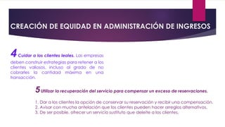CREACIÓN DE EQUIDAD EN ADMINISTRACIÓN DE INGRESOS
4Cuidar a los clientes leales. Las empresas
deben construir estrategias para retener a los
clientes valiosos, incluso al grado de no
cobrarles la cantidad máxima en una
transacción.
5Utilizar la recuperación del servicio para compensar un exceso de reservaciones.
1. Dar a los clientes la opción de conservar su reservación y recibir una compensación.
2. Avisar con mucha antelación que los clientes pueden hacer arreglos alternativos.
3. De ser posible, ofrecer un servicio sustituto que deleite a los clientes.
 