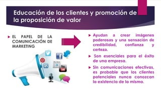 Educación de los clientes y promoción de
la proposición de valor
 EL PAPEL DE LA
COMUNICACIÓN DE
MARKETING
 Ayudan a crear imágenes
poderosas y una sensación de
credibilidad, confianza y
certeza.
 Son esenciales para el éxito
de una empresa.
 Sin comunicaciones efectivas,
es probable que los clientes
potenciales nunca conozcan
la existencia de la misma.
 