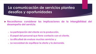 La comunicación de servicios plantea
desafíos y oportunidades
 Necesitamos considerar las implicaciones de la intangibilidad del
desempeño del servicio:
o La participación del cliente en la producción,
o El papel del personal que tiene contacto con el cliente,
o La dificultad de evaluar muchos servicios y
o La necesidad de equilibrar la oferta y la demanda.
 