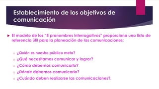 Establecimiento de los objetivos de
comunicación
 El modelo de los “5 pronombres interrogativos” proporciona una lista de
referencia útil para la planeación de las comunicaciones:
o ¿Quién es nuestro público meta?
o ¿Qué necesitamos comunicar y lograr?
o ¿Cómo debemos comunicarlo?
o ¿Dónde debemos comunicarlo?
o ¿Cuándo deben realizarse las comunicaciones?.
 