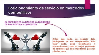 Posicionamiento de servicio en mercados
competitivos
EL ENFOQUE ES LA BASE DE LA BÚSQUEDA
DE UNA VENTAJA COMPETITIVA
Antes que nada, un negocio debe
distinguirse de sus competidores. Para
tener éxito, debe identificarse y
promocionarse como el mejor proveedor
de atributos que son importantes para los
clientes meta.
 