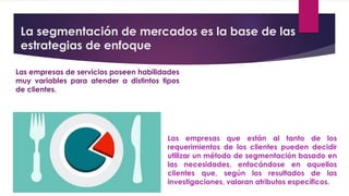 La segmentación de mercados es la base de las
estrategias de enfoque
Las empresas de servicios poseen habilidades
muy variables para atender a distintos tipos
de clientes.
Las empresas que están al tanto de los
requerimientos de los clientes pueden decidir
utilizar un método de segmentación basado en
las necesidades, enfocándose en aquellos
clientes que, según los resultados de las
investigaciones, valoran atributos específicos.
 
