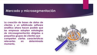 Mercado y microsegmentación
La creación de bases de datos de
clientes y un sofisticado software
analítico ahora hacen posible que
las empresas adopten estrategias
de microsegmentación dirigidas a
pequeños grupos de clientes que
comparten ciertas características
relevantes en determinado
momento.
 