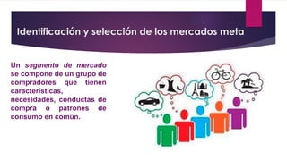 Identificación y selección de los mercados meta
Un segmento de mercado
se compone de un grupo de
compradores que tienen
características,
necesidades, conductas de
compra o patrones de
consumo en común.
 