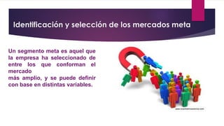 Identificación y selección de los mercados meta
Un segmento meta es aquel que
la empresa ha seleccionado de
entre los que conforman el
mercado
más amplio, y se puede definir
con base en distintas variables.
 