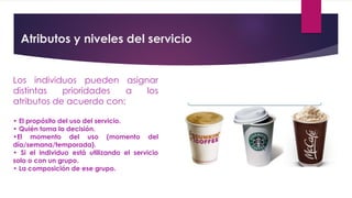 Atributos y niveles del servicio
Los individuos pueden asignar
distintas prioridades a los
atributos de acuerdo con:
• El propósito del uso del servicio.
• Quién toma la decisión.
•El momento del uso (momento del
día/semana/temporada).
• Si el individuo está utilizando el servicio
solo o con un grupo.
• La composición de ese grupo.
 