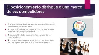 El posicionamiento distingue a una marca
de sus competidores
 1. Una empresa debe establecer una posición en la
mente de sus clientes meta.
 2. La posición debe ser singular, proporcionando un
mensaje sencillo y consistente.
 3. La posición debe separar a la empresa de sus
competidores.
 4. Una empresa no puede ser todas las cosas para
todas las personas, debe enfocar sus esfuerzos
 