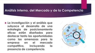 Análisis Interno, del Mercado y de la Competencia
 La investigación y el análisis que
subyace al desarrollo de una
estrategia de posicionamiento
eficaz están diseñados para
destacar tanto las oportunidades
como las amenazas para la
empresa en el mercado
competitivo, incluyendo la
presencia de competencia.
 