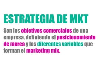 Son los objetivos comerciales de una
empresa, definiendo el posicionamiento
de marca y las diferentes variables que
forman el marketing mix.
ESTRATEGIA DE MKT
 