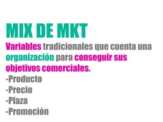 Variables tradicionales que cuenta una
organización para conseguir sus
objetivos comerciales.
- Producto
- Precio
- Plaza
- Promoción
MIX DE MKT
 