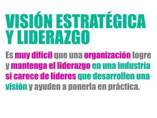 Es muy difícil que una organización logre
y mantenga el liderazgo en una industria
si carece de líderes que desarrollen una
visión y ayuden a ponerla en práctica.
Y LIDERAZGO
VISIÓN ESTRATÉGICA
 
