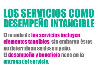 El mundo de los servicios incluyen
elementos tangibles, sin embargo éstos
no determinan su desempeño.
El desempeño y beneficio nace en la
entrega del servicio.
LOS SERVICIOS COMO
DESEMPEÑO INTANGIBLE
 